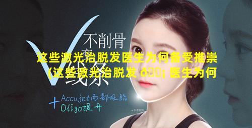 这些激光治脱发医生为何备受推崇(这些激光治脱发 🐡 医生为何备受推崇呢)